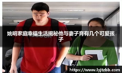 姚明家庭幸福生活揭秘他与妻子育有几个可爱孩子