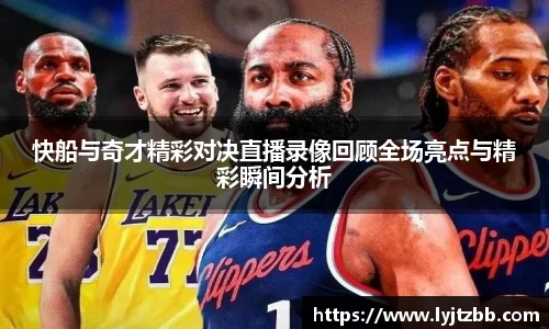 快船与奇才精彩对决直播录像回顾全场亮点与精彩瞬间分析